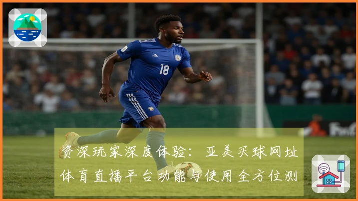 资深玩家深度体验：亚美买球网址体育直播平台功能与使用全方位测评