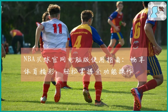 NBA买球官网电脑版使用指南：畅享体育精彩，轻松掌握全功能操作