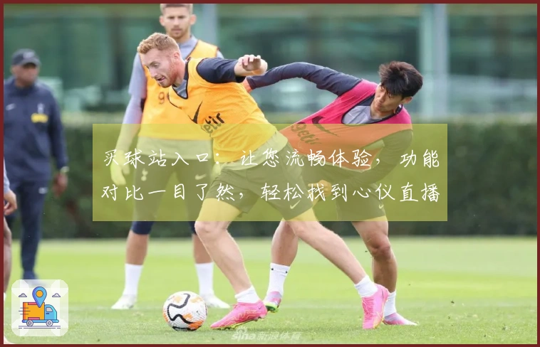 买球站入口：让您流畅体验，功能对比一目了然，轻松找到心仪直播！