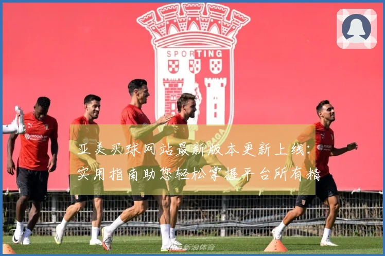 亚美买球网站最新版本更新上线：实用指南助您轻松掌握平台所有精彩功能