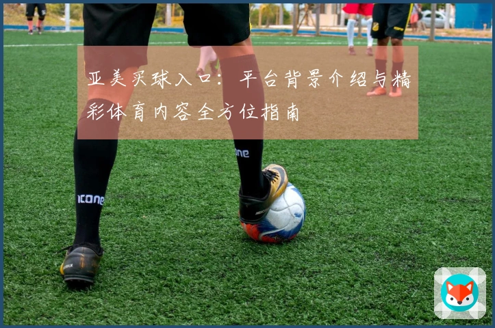 亚美买球入口：平台背景介绍与精彩体育内容全方位指南