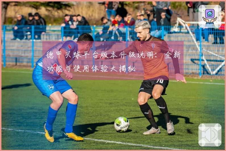 德甲买球平台版本升级说明：全新功能与使用体验大揭秘
