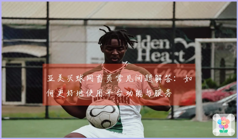 亚美买球网首页常见问题解答：如何更好地使用平台功能与服务