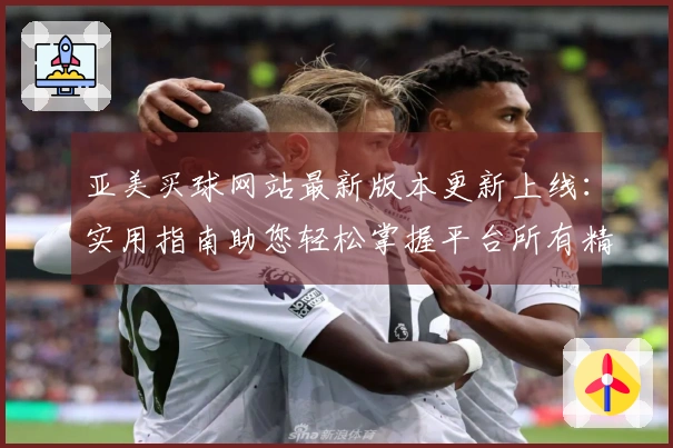 亚美买球网站最新版本更新上线：实用指南助您轻松掌握平台所有精彩功能